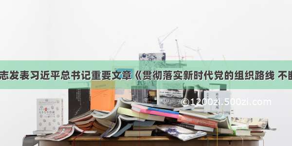 《求是》杂志发表习近平总书记重要文章《贯彻落实新时代党的组织路线 不断把党建设得