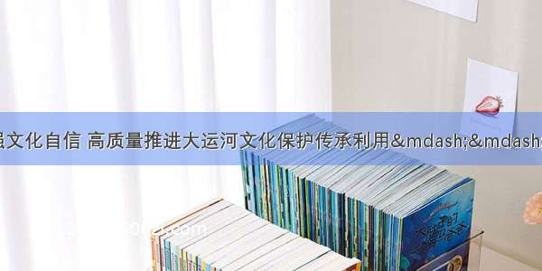 坚持保护优先 增强文化自信 高质量推进大运河文化保护传承利用——国家文化公园建设