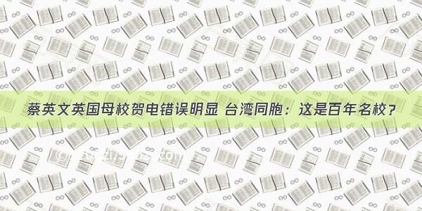 蔡英文英国母校贺电错误明显 台湾同胞：这是百年名校？