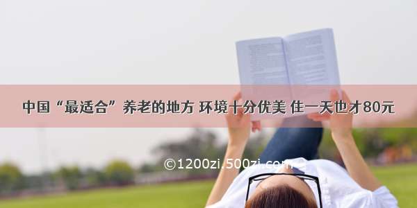 中国“最适合”养老的地方 环境十分优美 住一天也才80元