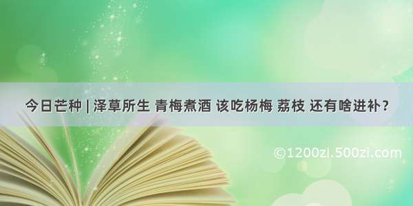 今日芒种 | 泽草所生 青梅煮酒 该吃杨梅 荔枝 还有啥进补？