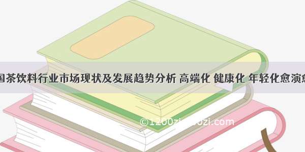 中国茶饮料行业市场现状及发展趋势分析 高端化 健康化 年轻化愈演愈烈