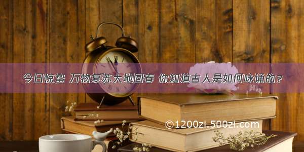 今日惊蛰 万物复苏大地回春 你知道古人是如何咏诵的？