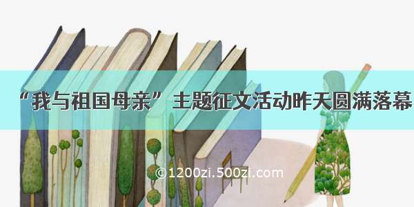 “我与祖国母亲”主题征文活动昨天圆满落幕