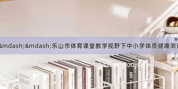 阳光体育 健康体质——乐山市体育课堂教学视野下中小学体质健康测试工作研讨会在夹江