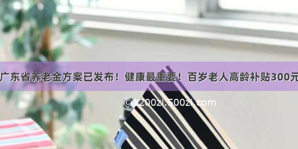 广东省养老金方案已发布！健康最重要！百岁老人高龄补贴300元