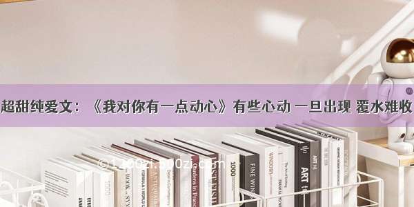 超甜纯爱文：《我对你有一点动心》有些心动 一旦出现 覆水难收