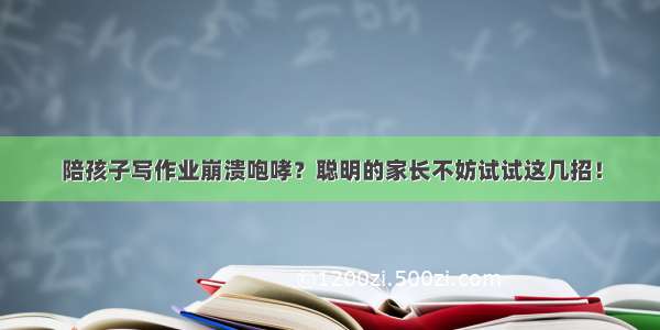 陪孩子写作业崩溃咆哮？聪明的家长不妨试试这几招！