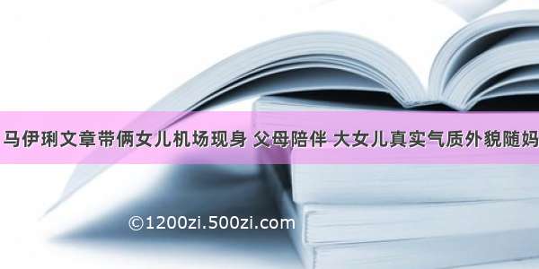 马伊琍文章带俩女儿机场现身 父母陪伴 大女儿真实气质外貌随妈