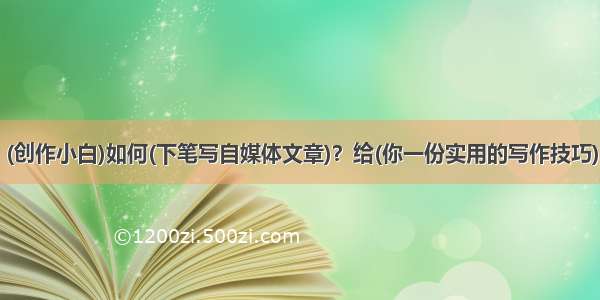 (创作小白)如何(下笔写自媒体文章)？给(你一份实用的写作技巧)