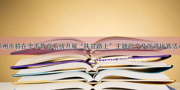 邓州市将在全市教育系统开展“扶贫路上”主题征文及演讲比赛活动