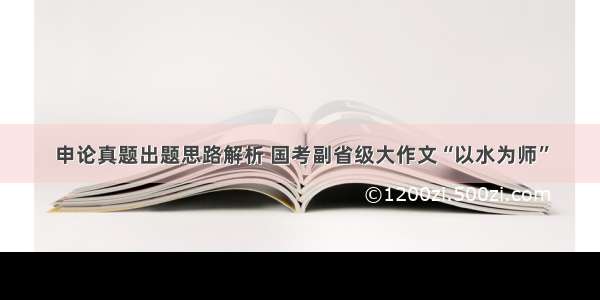 申论真题出题思路解析 国考副省级大作文“以水为师”