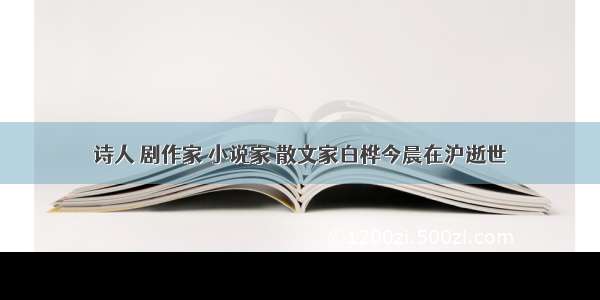 诗人 剧作家 小说家 散文家白桦今晨在沪逝世