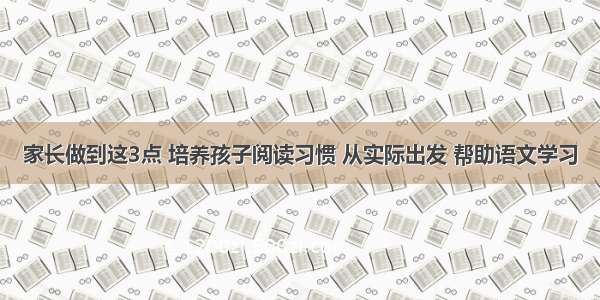 家长做到这3点 培养孩子阅读习惯 从实际出发 帮助语文学习