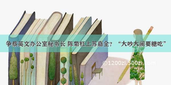 争蔡英文办公室秘书长 陈菊杠上苏嘉全？“大吵大闹要糖吃”