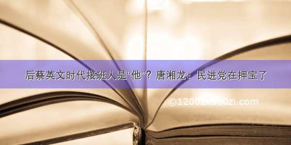 后蔡英文时代接班人是“他”？唐湘龙：民进党在押宝了