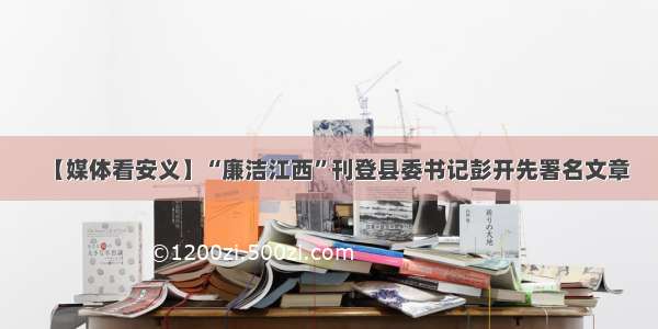 【媒体看安义】“廉洁江西”刊登县委书记彭开先署名文章