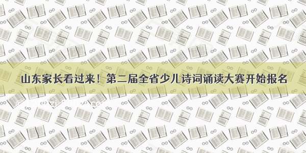 山东家长看过来！第二届全省少儿诗词诵读大赛开始报名