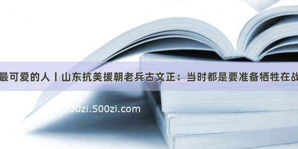 致敬最可爱的人丨山东抗美援朝老兵古文正：当时都是要准备牺牲在战场上