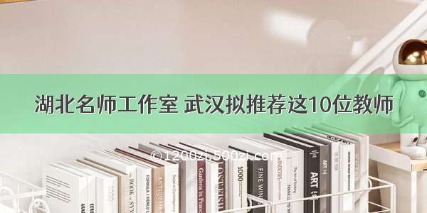 湖北名师工作室 武汉拟推荐这10位教师