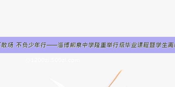 青春不散场 不负少年行——淄博柳泉中学隆重举行级毕业课程暨学生离校仪式