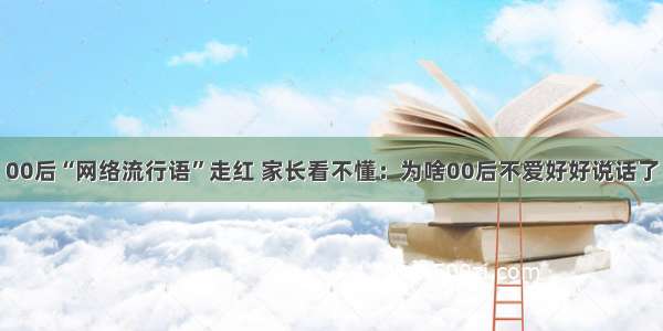 00后“网络流行语”走红 家长看不懂：为啥00后不爱好好说话了