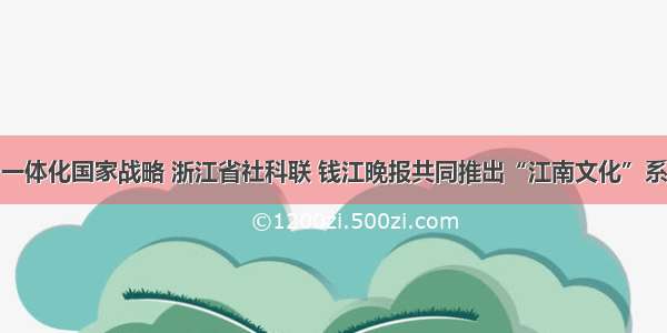 聚焦长三角一体化国家战略 浙江省社科联 钱江晚报共同推出“江南文化”系列主题报道