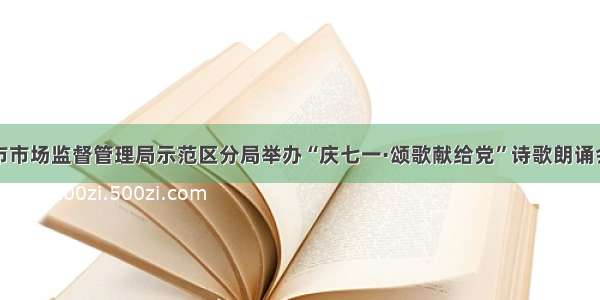 市市场监督管理局示范区分局举办“庆七一·颂歌献给党”诗歌朗诵会