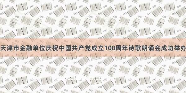 天津市金融单位庆祝中国共产党成立100周年诗歌朗诵会成功举办