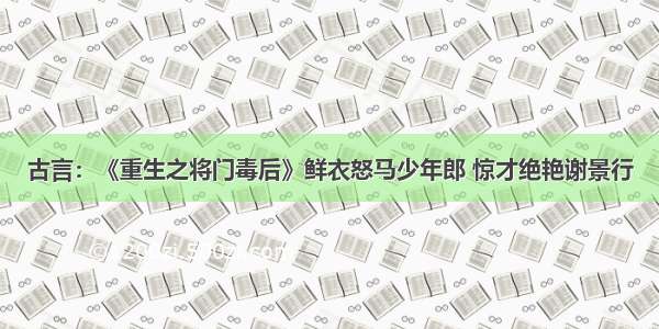 古言：《重生之将门毒后》鲜衣怒马少年郎 惊才绝艳谢景行