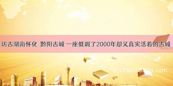 访古湖南怀化｜黔阳古城 一座低调了2000年却又真实活着的古城