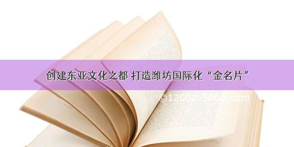 创建东亚文化之都 打造潍坊国际化“金名片”