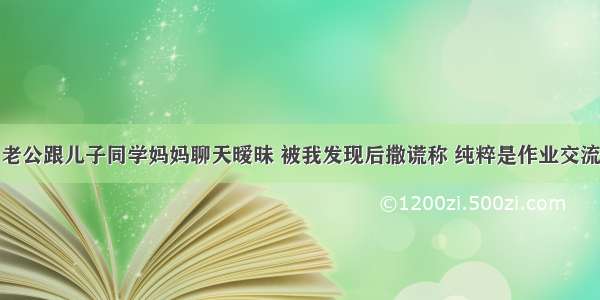 老公跟儿子同学妈妈聊天暧昧 被我发现后撒谎称 纯粹是作业交流