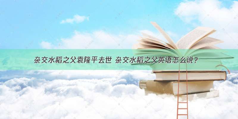 杂交水稻之父袁隆平去世 杂交水稻之父英语怎么说？