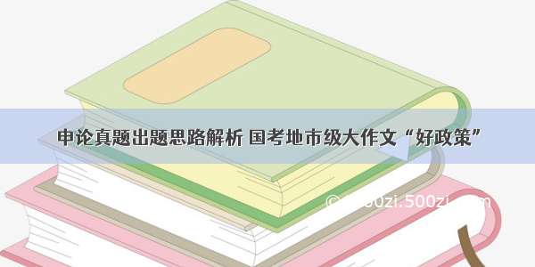 申论真题出题思路解析 国考地市级大作文“好政策”