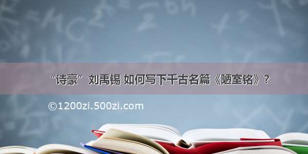 “诗豪”刘禹锡 如何写下千古名篇《陋室铭》？