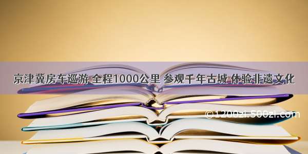 京津冀房车巡游 全程1000公里 参观千年古城 体验非遗文化