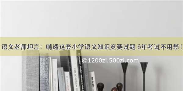 语文老师坦言：啃透这套小学语文知识竞赛试题 6年考试不用愁！