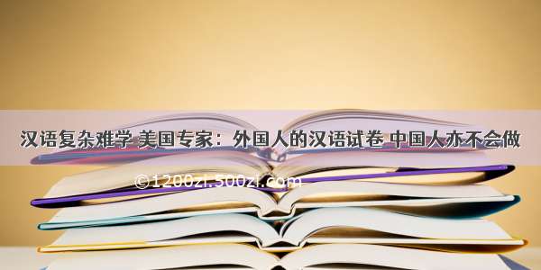 汉语复杂难学 美国专家：外国人的汉语试卷 中国人亦不会做