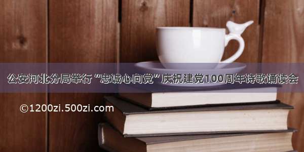 公安河北分局举行“忠诚心向党”庆祝建党100周年诗歌诵读会