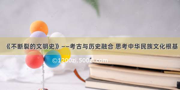 《不断裂的文明史》——考古与历史融合 思考中华民族文化根基