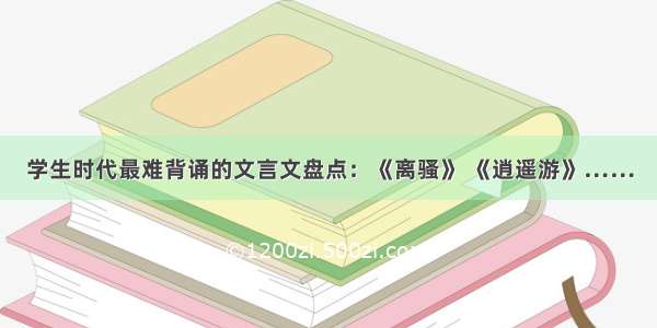 学生时代最难背诵的文言文盘点：《离骚》 《逍遥游》……