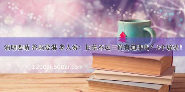 清明要晴 谷雨要淋 老人说：扫墓不过三代有道理吗？3个谚语！