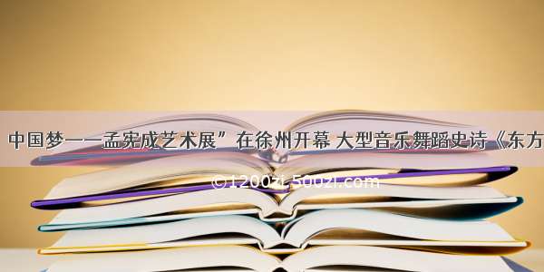 “东方红·中国梦——孟宪成艺术展”在徐州开幕 大型音乐舞蹈史诗《东方红》舞美设