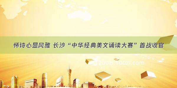 怀诗心显风雅 长沙“中华经典美文诵读大赛”首战收官