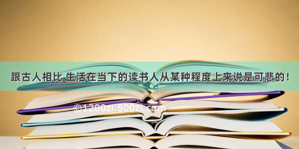 跟古人相比 生活在当下的读书人从某种程度上来说是可悲的！