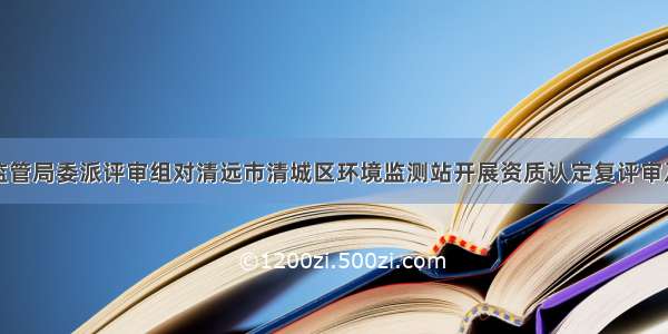 广东省市场监管局委派评审组对清远市清城区环境监测站开展资质认定复评审及扩项现场评