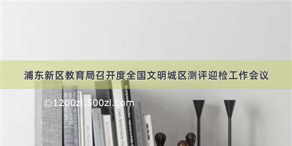 浦东新区教育局召开度全国文明城区测评迎检工作会议