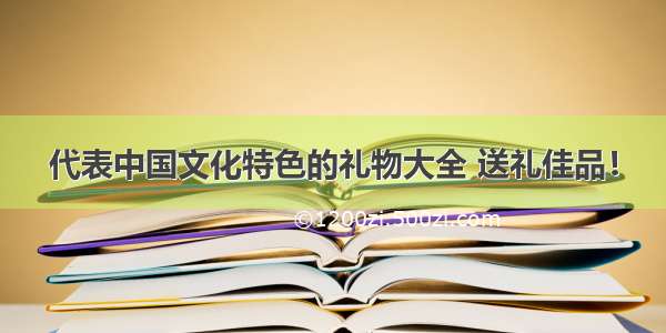 代表中国文化特色的礼物大全 送礼佳品！