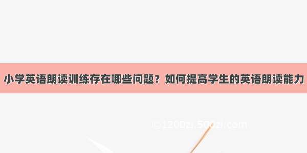 小学英语朗读训练存在哪些问题？如何提高学生的英语朗读能力